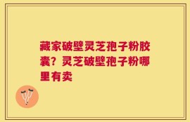 藏家破壁灵芝孢子粉胶囊？灵芝破壁孢子粉哪里有卖