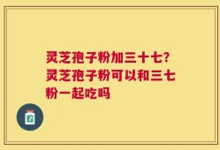 灵芝孢子粉加三十七？灵芝孢子粉可以和三七粉一起吃吗