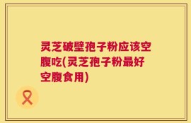 灵芝破壁孢子粉应该空腹吃(灵芝孢子粉最好空腹食用)