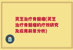 灵芝治疗骨髓瘤(灵芝治疗骨髓瘤的疗效研究及应用前景分析)