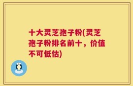 十大灵芝孢子粉(灵芝孢子粉排名前十，价值不可低估)
