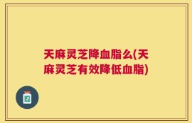 天麻灵芝降血脂么(天麻灵芝有效降低血脂)