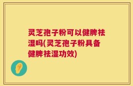 灵芝孢子粉可以健脾祛湿吗(灵芝孢子粉具备健脾祛湿功效)