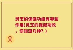 灵芝的保健功能有哪些作用(灵芝的保健功效，你知道几种？)