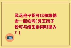 灵芝孢子粉可以和维他命一起吃吗(灵芝孢子粉可与维生素同时摄入？)