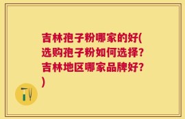 吉林孢子粉哪家的好(选购孢子粉如何选择？吉林地区哪家品牌好？)