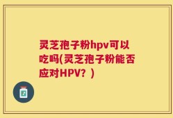 灵芝孢子粉hpv可以吃吗(灵芝孢子粉能否应对HPV？)
