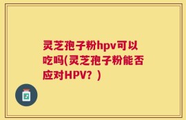 灵芝孢子粉hpv可以吃吗(灵芝孢子粉能否应对HPV？)