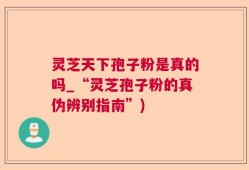 灵芝天下孢子粉是真的吗_“灵芝孢子粉的真伪辨别指南”)
