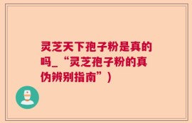 灵芝天下孢子粉是真的吗_“灵芝孢子粉的真伪辨别指南”)