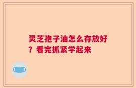 灵芝孢子油怎么存放好？看完抓紧学起来