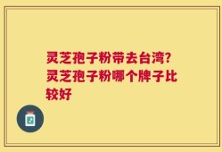 灵芝孢子粉带去台湾？灵芝孢子粉哪个牌子比较好