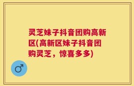 灵芝妹子抖音团购高新区(高新区妹子抖音团购灵芝，惊喜多多)