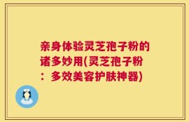 亲身体验灵芝孢子粉的诸多妙用(灵芝孢子粉：多效美容护肤神器)