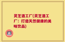 灵芝酒工厂(灵芝酒工厂：打造天然健康的美味饮品)