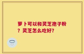 萝卜可以和灵芝孢子粉？灵芝怎么吃好？