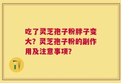 吃了灵芝孢子粉脖子变大？灵芝孢子粉的副作用及注意事项？