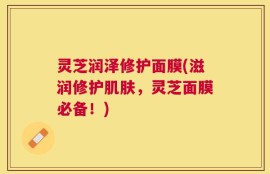 灵芝润泽修护面膜(滋润修护肌肤，灵芝面膜必备！)