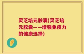 灵芝培元胶囊(灵芝培元胶囊——增强免疫力的健康选择)