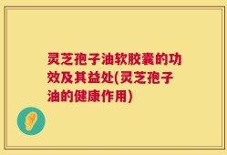 灵芝孢子油软胶囊的功效及其益处(灵芝孢子油的健康作用)