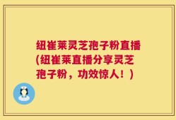 纽崔莱灵芝孢子粉直播(纽崔莱直播分享灵芝孢子粉，功效惊人！)