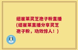 纽崔莱灵芝孢子粉直播(纽崔莱直播分享灵芝孢子粉，功效惊人！)