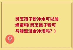 灵芝孢子粉冲水可以加蜂蜜吗(灵芝孢子粉可与蜂蜜混合冲泡吗？)