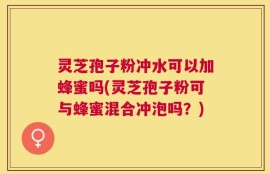 灵芝孢子粉冲水可以加蜂蜜吗(灵芝孢子粉可与蜂蜜混合冲泡吗？)