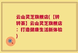 云山灵芝旗舰店(【转转荟】云山灵芝旗舰店：打造健康生活新体验)
