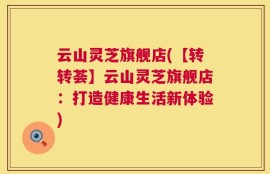 云山灵芝旗舰店(【转转荟】云山灵芝旗舰店：打造健康生活新体验)