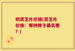 切灵芝片价格(灵芝片价格：哪种牌子最实惠？)