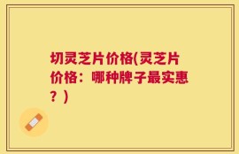 切灵芝片价格(灵芝片价格：哪种牌子最实惠？)