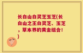 长白山白灵芝玉芝(长白山之王白灵芝、玉芝，草本界的黄金组合！)