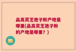 品高灵芝孢子粉产地是哪里(品高灵芝孢子粉的产地是哪里？)