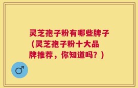 灵芝孢子粉有哪些牌子 (灵芝孢子粉十大品牌推荐，你知道吗？)