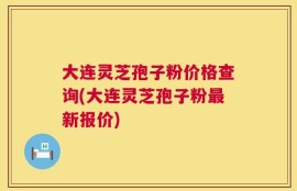 大连灵芝孢子粉价格查询(大连灵芝孢子粉最新报价)