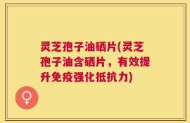 灵芝孢子油硒片(灵芝孢子油含硒片，有效提升免疫强化抵抗力)