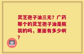 灵芝孢子油三无？广药那个的灵芝孢子油是瓶装的吗，里面有多少啊？
