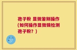 孢子粉 显微鉴别操作(如何操作显微镜检测孢子粉？)