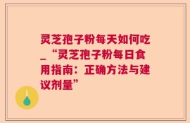 灵芝孢子粉每天如何吃_“灵芝孢子粉每日食用指南：正确方法与建议剂量”