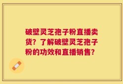 破壁灵芝孢子粉直播卖货？了解破壁灵芝孢子粉的功效和直播销售？
