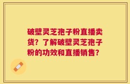 破壁灵芝孢子粉直播卖货？了解破壁灵芝孢子粉的功效和直播销售？