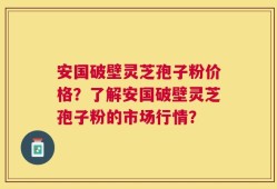 安国破壁灵芝孢子粉价格？了解安国破壁灵芝孢子粉的市场行情？