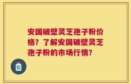 安国破壁灵芝孢子粉价格？了解安国破壁灵芝孢子粉的市场行情？