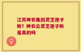 江苏神农集团灵芝孢子粉？神农云灵芝孢子粉是真的吗