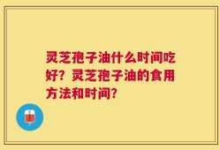 灵芝孢子油什么时间吃好？灵芝孢子油的食用方法和时间？