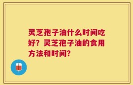 灵芝孢子油什么时间吃好？灵芝孢子油的食用方法和时间？