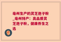 亳州生产的灵芝孢子粉_亳州特产：高品质灵芝孢子粉，健康养生之选