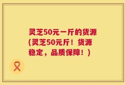 灵芝50元一斤的货源(灵芝50元斤！货源稳定，品质保障！)