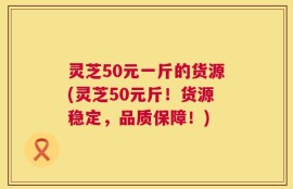 灵芝50元一斤的货源(灵芝50元斤！货源稳定，品质保障！)